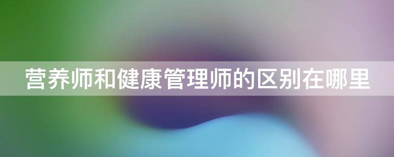 营养师和健康管理师的区别在哪里 营养师和健康管理师有什么区别