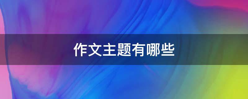 作文主题有哪些 语文作文主题有哪些