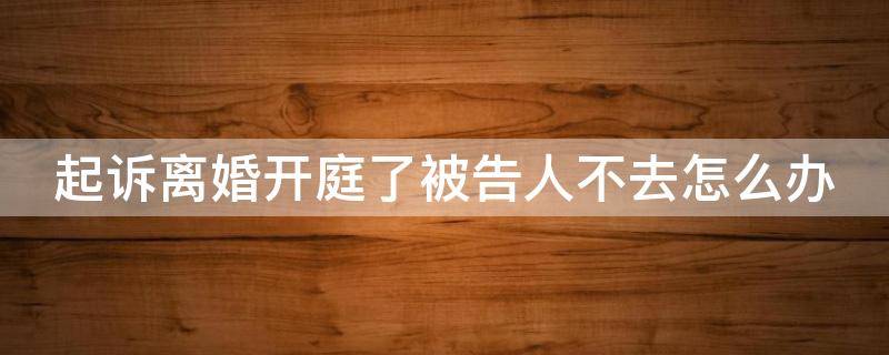 起诉离婚开庭了被告人不去怎么办（起诉离婚开庭了被告人不去怎么办理）