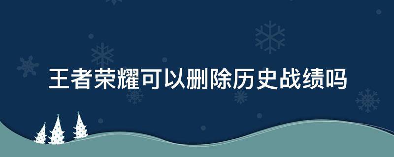 王者荣耀可以删除历史战绩吗 王者荣耀能删除历史战绩吗