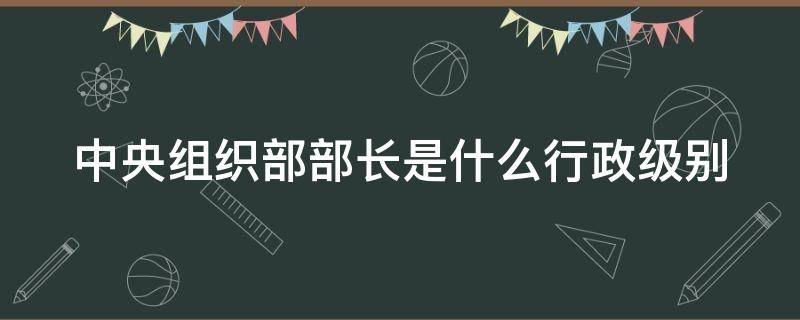 中央组织部部长是什么行政级别 中央组织部部长是什么行政级别干部