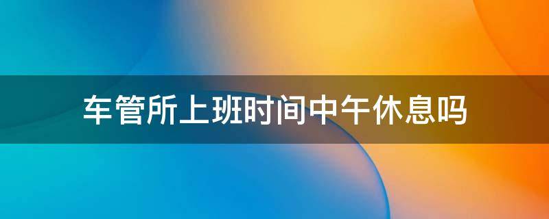 车管所上班时间中午休息吗（车管所休息日上班吗）