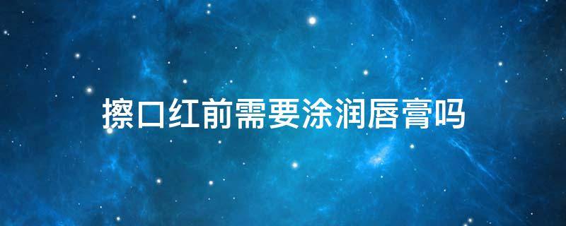 擦口红前需要涂润唇膏吗 涂口红前先涂润唇膏有好吗