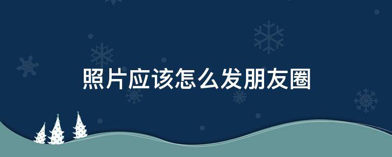 照片应该怎么发朋友圈 照片怎么样发朋友圈?