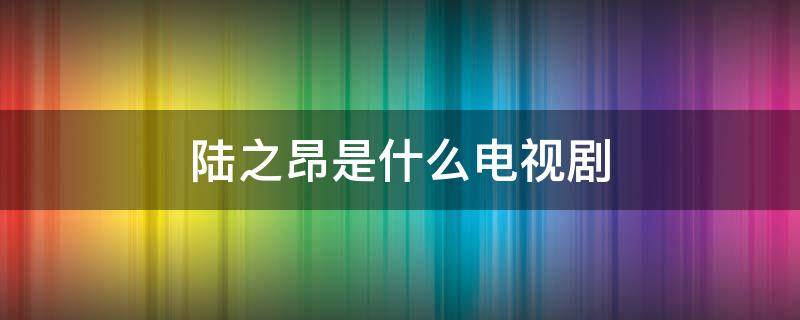 陆之昂是什么电视剧（颜末陆之昂是什么电视剧）