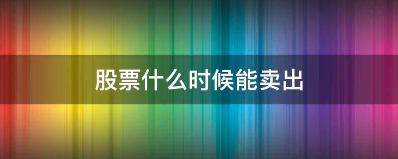 股票什么时候能卖出（股票什么时候能卖出去）