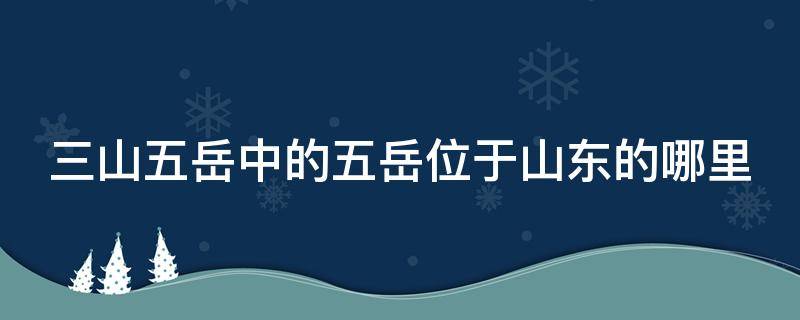三山五岳中的五岳位于山东的哪里（三山五岳中的五岳位于山东的哪里什么山）