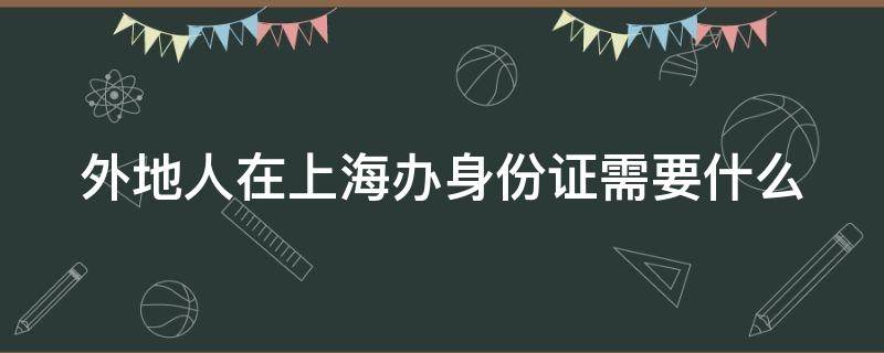 外地人在上海办身份证需要什么 外地人在上海办身份证需要什么手续