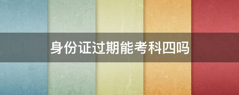 身份证过期能考科四吗 身份证过期能考科四吗?