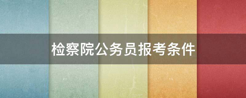 检察院公务员报考条件（上海检察院公务员报考条件）