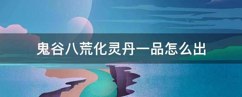 鬼谷八荒化灵丹一品怎么出 鬼谷八荒1品化晶丹