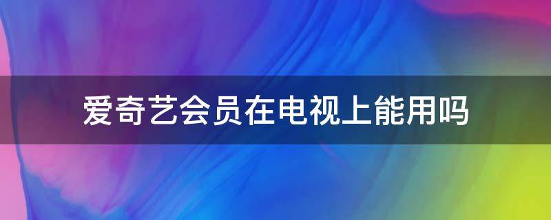 爱奇艺会员在电视上能用吗（爱奇艺会员可以在电视上用吗?）