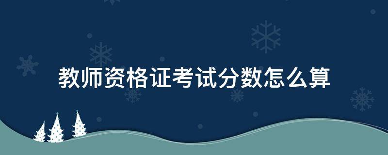 教师资格证考试分数怎么算 教师资格证考试分数是怎么计算的