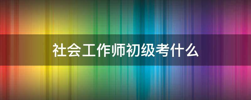 社会工作师初级考什么 社会工作师初级考试内容