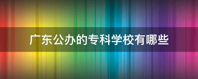 广东公办的专科学校有哪些 广东有哪些专科院校是公办的