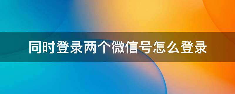 同时登录两个微信号怎么登录 华为同时登录两个微信号怎么登录