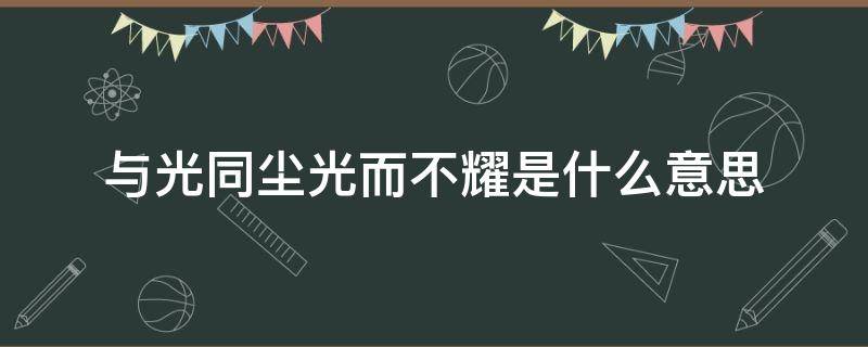与光同尘光而不耀是什么意思（光而不耀,与光同尘是什么意思）