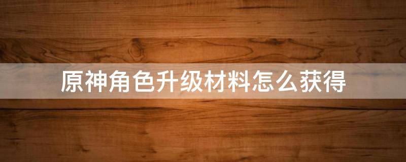 原神角色升级材料怎么获得 原神提升角色等级材料怎么获得