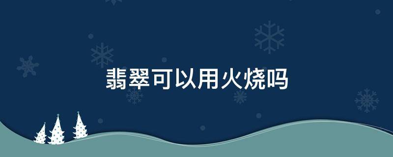 翡翠可以用火烧吗 翡翠能不能拿火去烧