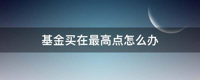 基金买在最高点怎么办（基金买在高点怎么办以下几招试试看）