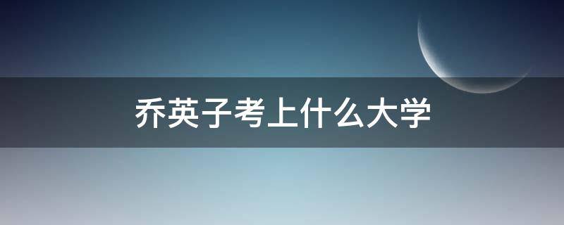 乔英子考上什么大学（乔英子考上什么大学什么专业）