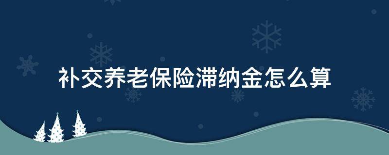 补交养老保险滞纳金怎么算（补交养老保险金滞纳金怎么算）
