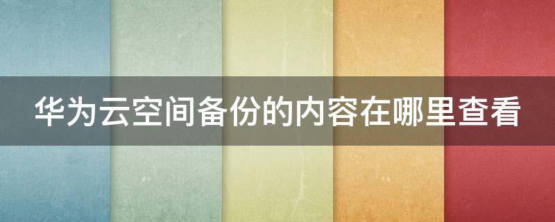 华为云空间备份的内容在哪里查看 华为云空间怎么查看备份的具体内容