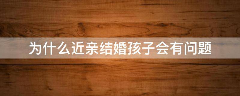 为什么近亲结婚孩子会有问题（近亲结婚孩子一定会出问题吗）