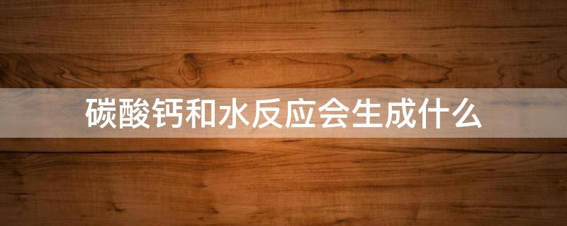碳酸钙和水反应会生成什么（碳酸钙和水发生反应生成什么）