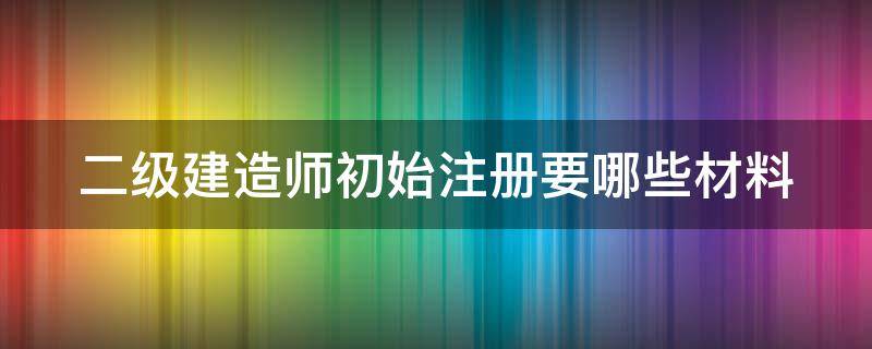 二级建造师初始注册要哪些材料（二级建造师初始注册需要提供什么材料）