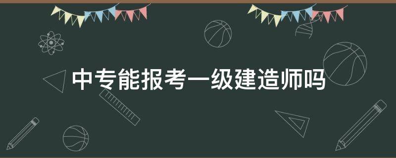 中专能报考一级建造师吗 中专可以报考一级建造师吗