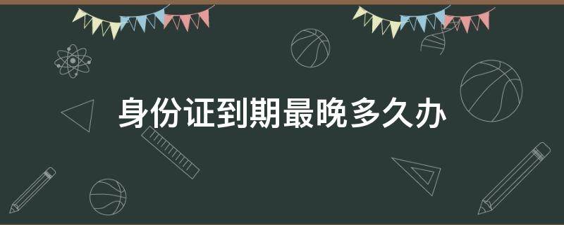 身份证到期最晚多久办（身份证到期最迟办理期限）