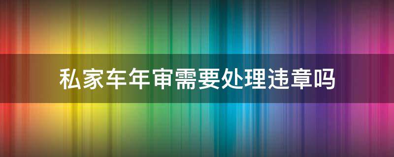 私家车年审需要处理违章吗（私家车有违章可以年审吗）