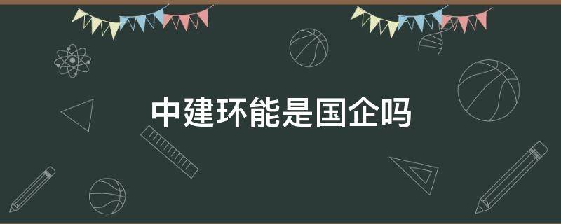 中建环能是国企吗（中建中环工程有限公司是国企吗）