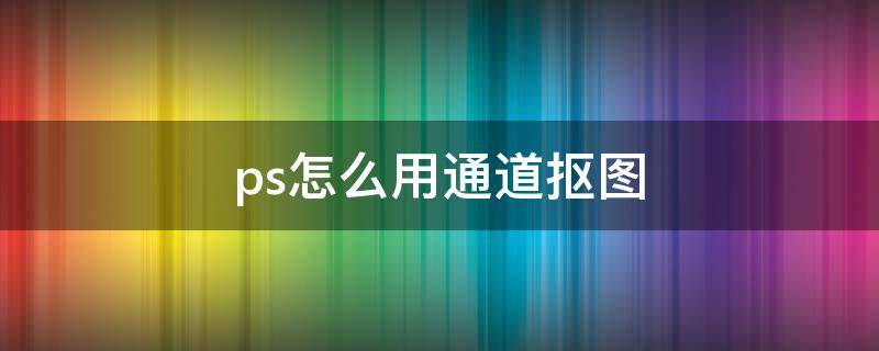 ps怎么用通道抠图 ps怎么用通道抠图头发