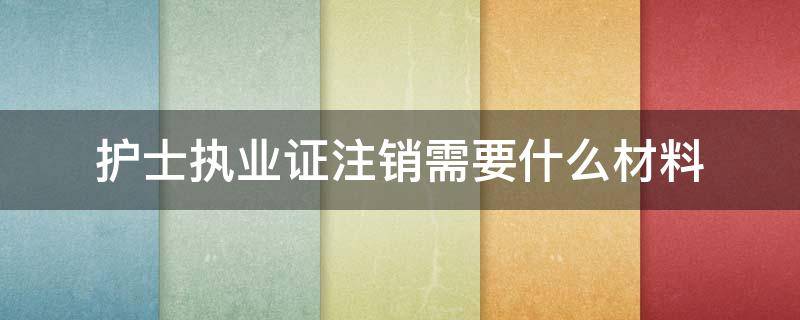 护士执业证注销需要什么材料（护士证注销需要哪些资料）
