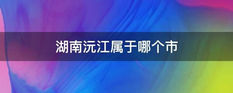 湖南沅江属于哪个市（湖南沅江属于哪个市的）