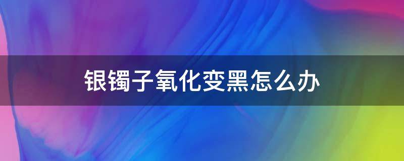 银镯子氧化变黑怎么办 银手镯氧化黑了怎么办