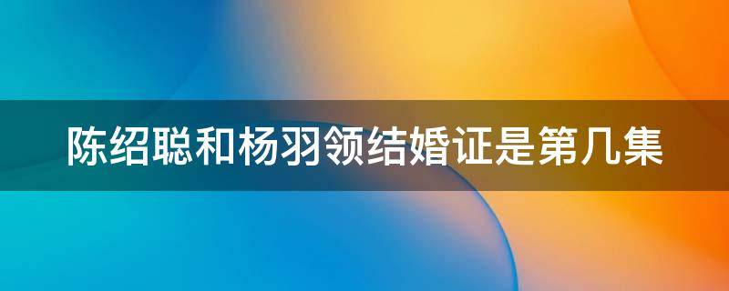 陈绍聪和杨羽领结婚证是第几集（陈绍聪和杨羽领结婚证是第几集出现的）
