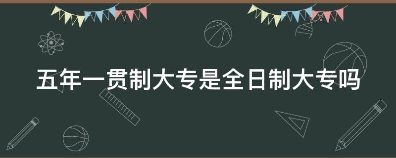 五年一贯制大专是全日制大专吗（五年一贯制大专算不算全日制大专）