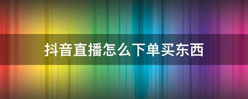 抖音直播怎么下单买东西（抖音直播间怎么下单购买）