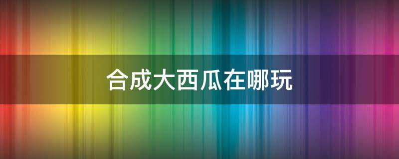 合成大西瓜在哪玩（合成大西瓜在哪玩下载）