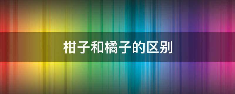 柑子和橘子的区别 柑子和橘子的区别是什么