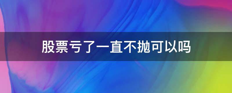 股票亏了一直不抛可以吗 股票亏了一直不抛可以吗?
