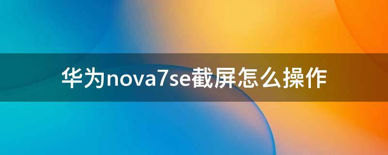 华为nova7se截屏怎么操作（华为nova7se手机截屏怎么截屏）