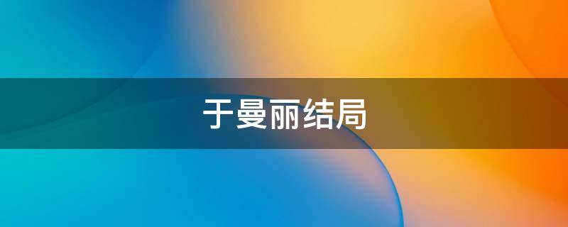 于曼丽结局（于曼丽结局是什么）