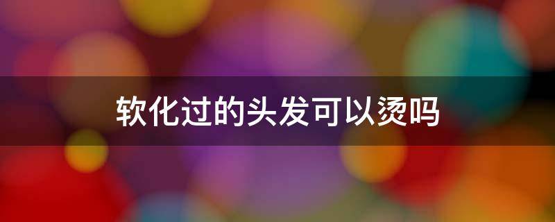 软化过的头发可以烫吗（软化过的头发能烫发吗）