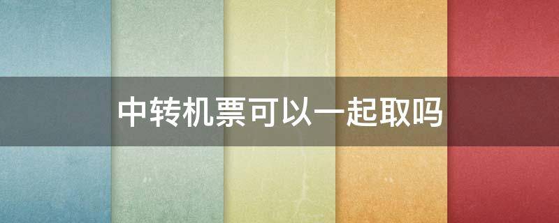 中转机票可以一起取吗 中转机票可以一次性取吗