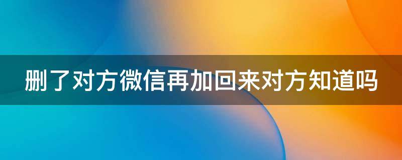 删了对方微信再加回来对方知道吗（删了对方微信再加回来对方知道吗验证消息）