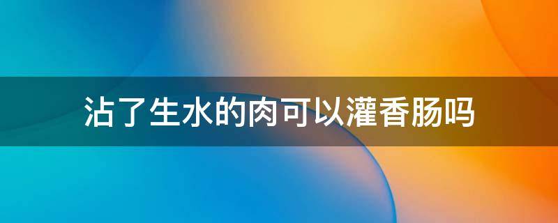 沾了生水的肉可以灌香肠吗 灌香肠的肉用开水洗吗